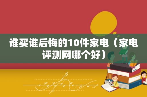 谁买谁后悔的10件家电（家电评测网哪个好）