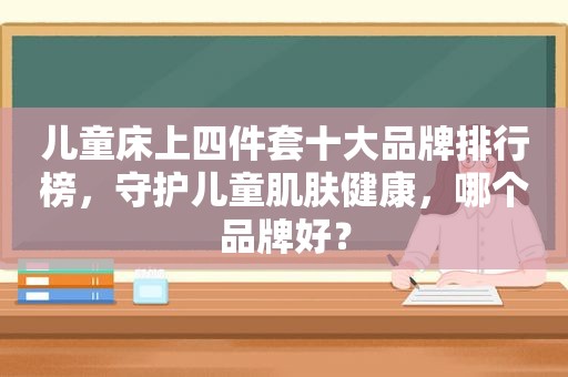 儿童床上四件套十大品牌排行榜，守护儿童肌肤健康，哪个品牌好？