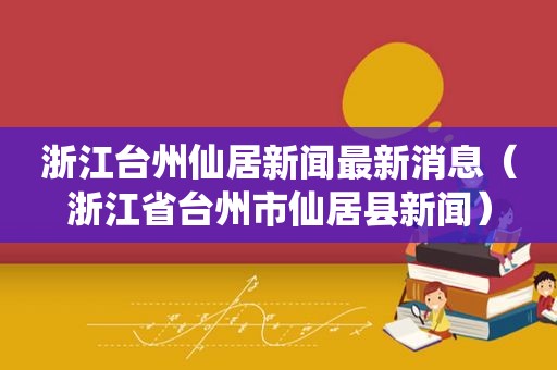 浙江台州仙居新闻最新消息（浙江省台州市仙居县新闻）