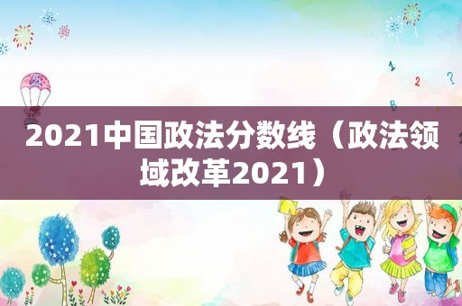 2021中国政法分数线（政法领域改革2021）