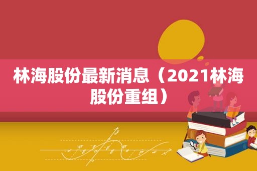 林海股份最新消息（2021林海股份重组）