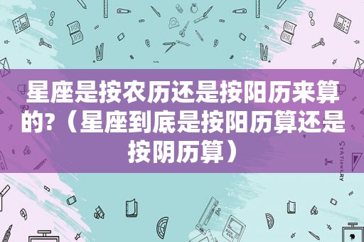 星座是按农历还是按阳历来算的?（星座到底是按阳历算还是按阴历算）