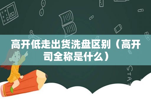 高开低走出货洗盘区别（高开司全称是什么）