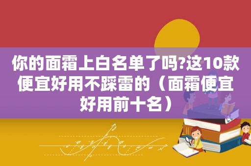 你的面霜上白名单了吗?这10款便宜好用不踩雷的（面霜便宜好用前十名）