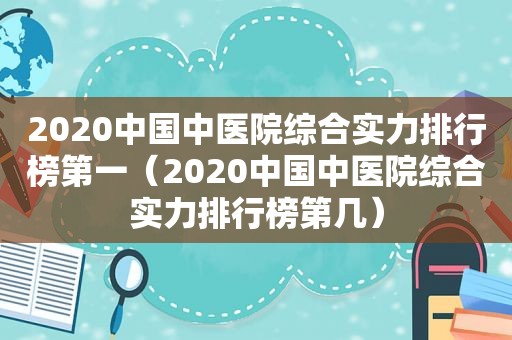 2020中国中医院综合实力排行榜第一（2020中国中医院综合实力排行榜第几）