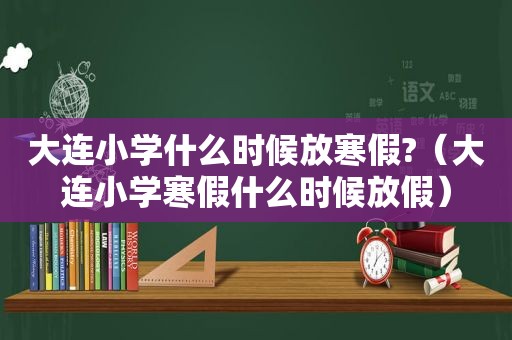 大连小学什么时候放寒假?（大连小学寒假什么时候放假）