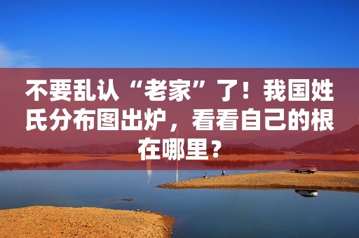 不要乱认“老家”了！我国姓氏分布图出炉，看看自己的根在哪里？