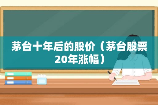 茅台十年后的股价（茅台股票20年涨幅）