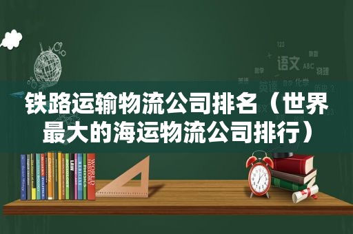 铁路运输物流公司排名（世界最大的海运物流公司排行）