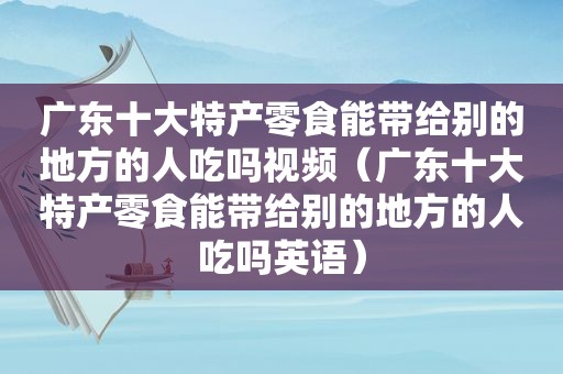 广东十大特产零食能带给别的地方的人吃吗视频（广东十大特产零食能带给别的地方的人吃吗英语）