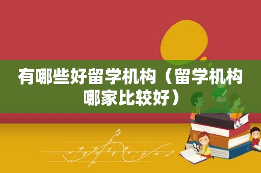 有哪些好留学机构（留学机构哪家比较好）