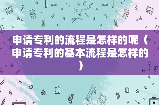 申请专利的流程是怎样的呢（申请专利的基本流程是怎样的）