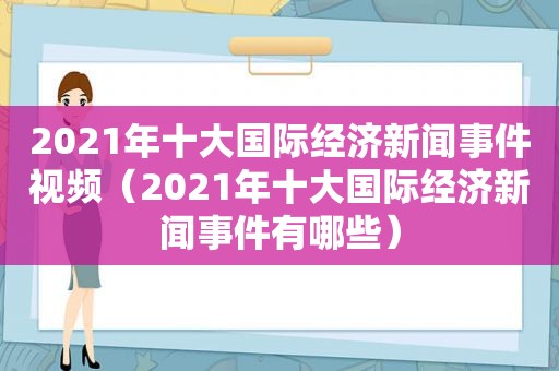 2021年十大国际经济新闻事件视频（2021年十大国际经济新闻事件有哪些）