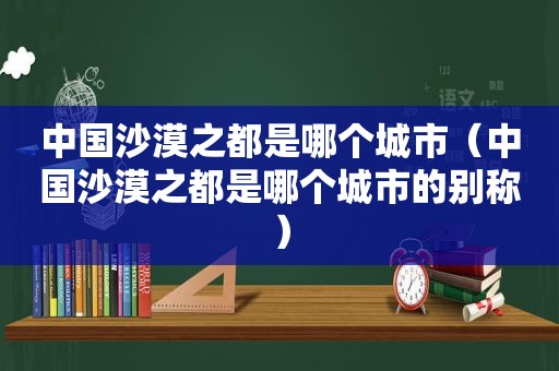 中国沙漠之都是哪个城市（中国沙漠之都是哪个城市的别称）