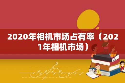 2020年相机市场占有率（2021年相机市场）