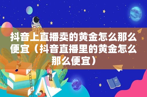 抖音上直播卖的黄金怎么那么便宜（抖音直播里的黄金怎么那么便宜）