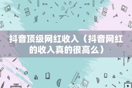 抖音顶级网红收入（抖音网红的收入真的很高么）