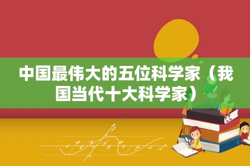 中国最伟大的五位科学家（我国当代十大科学家）