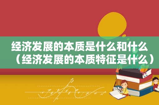 经济发展的本质是什么和什么（经济发展的本质特征是什么）