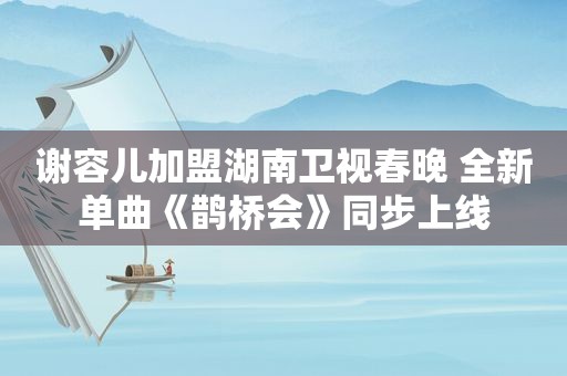 谢容儿加盟湖南卫视春晚 全新单曲《鹊桥会》同步上线