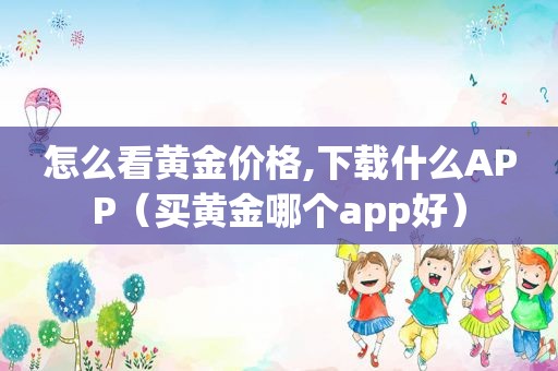 怎么看黄金价格,下载什么APP（买黄金哪个app好）