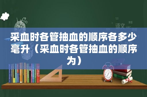 采血时各管抽血的顺序各多少毫升（采血时各管抽血的顺序为）