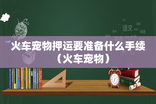 火车宠物押运要准备什么手续（火车宠物）