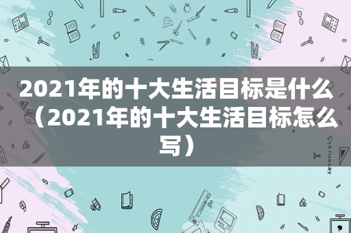 2021年的十大生活目标是什么（2021年的十大生活目标怎么写）