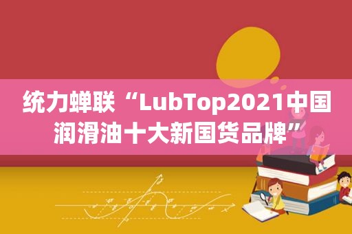 统力蝉联“LubTop2021中国润滑油十大新国货品牌”