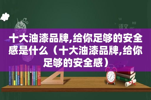 十大油漆品牌,给你足够的安全感是什么（十大油漆品牌,给你足够的安全感）