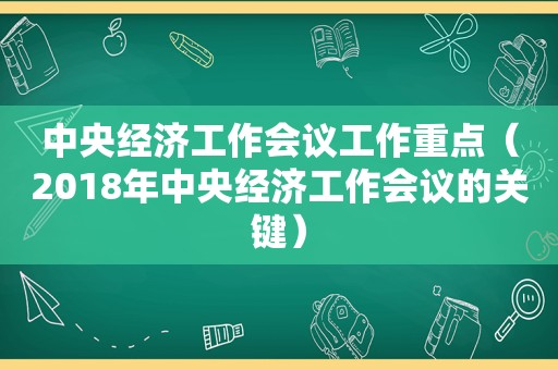 中央经济工作会议工作重点（2018年中央经济工作会议的关键）