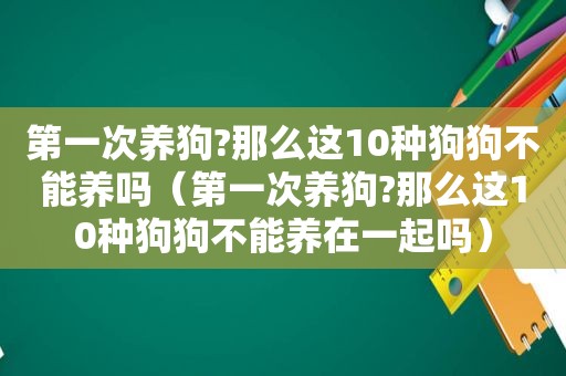 第一次养狗?那么这10种狗狗不能养吗（第一次养狗?那么这10种狗狗不能养在一起吗）