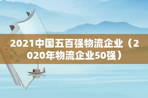 2021中国五百强物流企业（2020年物流企业50强）