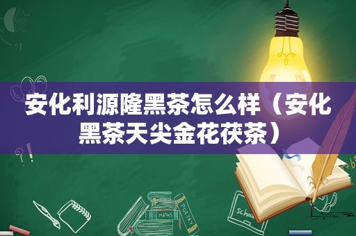 安化利源隆黑茶怎么样（安化黑茶天尖金花茯茶）