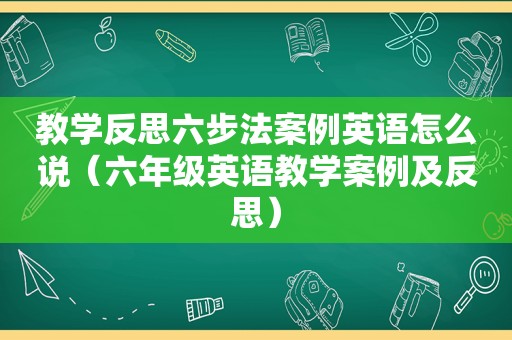 教学反思六步法案例英语怎么说（六年级英语教学案例及反思）