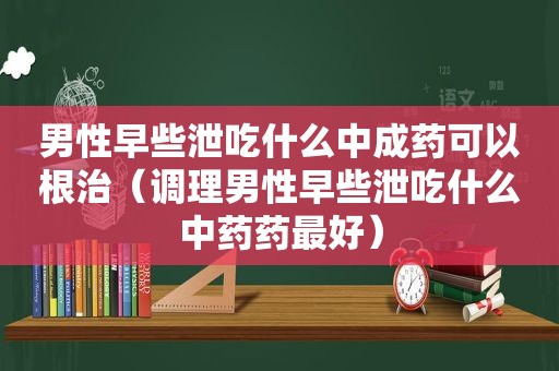 男性早些泄吃什么中成药可以根治（调理男性早些泄吃什么中药药最好）