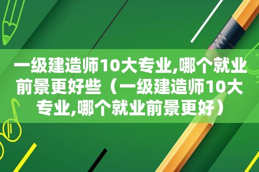 一级建造师10大专业,哪个就业前景更好些（一级建造师10大专业,哪个就业前景更好）