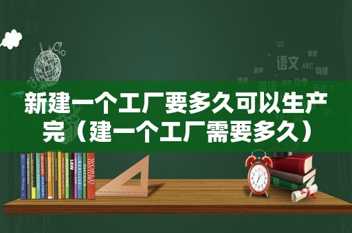 新建一个工厂要多久可以生产完（建一个工厂需要多久）