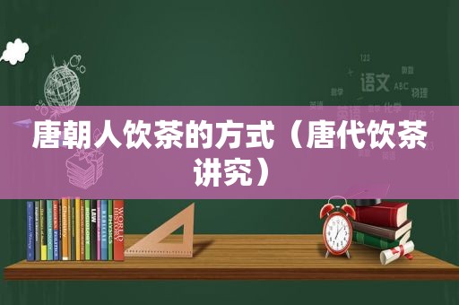 唐朝人饮茶的方式（唐代饮茶讲究）