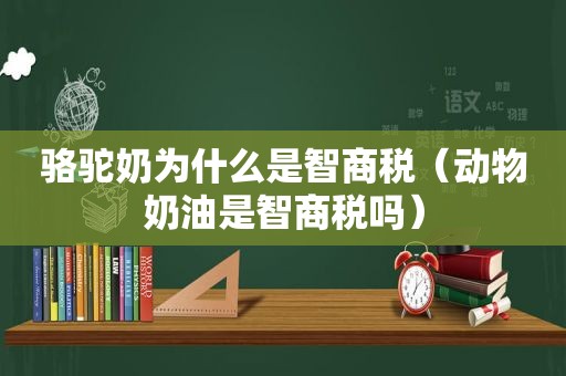 骆驼奶为什么是智商税（动物奶油是智商税吗）