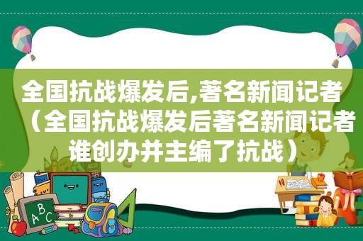 全国抗战爆发后,著名新闻记者（全国抗战爆发后著名新闻记者谁创办并主编了抗战）