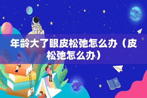 年龄大了眼皮松弛怎么办（皮松弛怎么办）  第1张