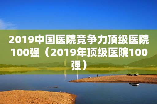 2019中国医院竞争力顶级医院100强（2019年顶级医院100强）