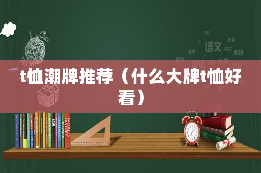 t恤潮牌推荐（什么大牌t恤好看）