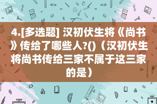 4.[多选题] 汉初伏生将《尚书》传给了哪些人?()（汉初伏生将尚书传给三家不属于这三家的是）