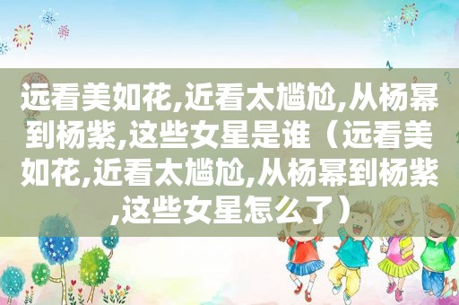 远看美如花,近看太尴尬,从杨幂到杨紫,这些女星是谁（远看美如花,近看太尴尬,从杨幂到杨紫,这些女星怎么了）