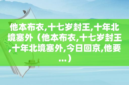 他本布衣,十七岁封王,十年北境塞外（他本布衣,十七岁封王,十年北境塞外,今日回京,他要...）