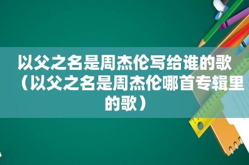 以父之名是周杰伦写给谁的歌（以父之名是周杰伦哪首专辑里的歌）