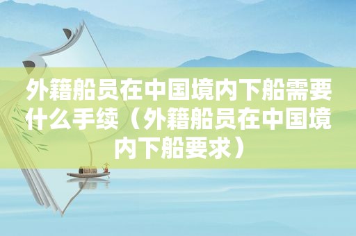 外籍船员在中国境内下船需要什么手续（外籍船员在中国境内下船要求）