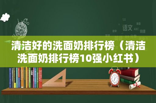 清洁好的洗面奶排行榜（清洁洗面奶排行榜10强小红书）